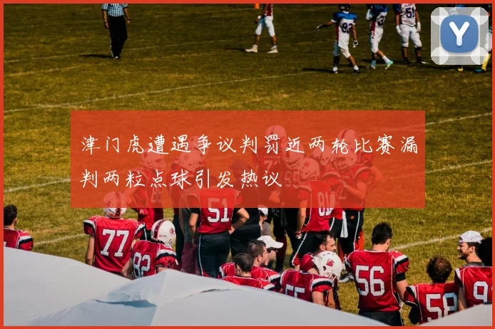 津门虎遭遇争议判罚近两轮比赛漏判两粒点球引发热议