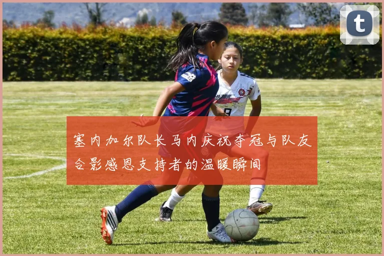 塞内加尔队长马内庆祝夺冠与队友合影感恩支持者的温暖瞬间
