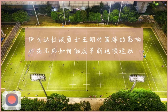 伊戈达拉谈勇士王朝对篮球的影响水花兄弟如何彻底革新这项运动