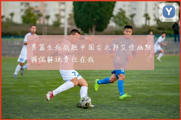 男篮生死战胜中国台北郭艾伦幽默调侃解说责任在我