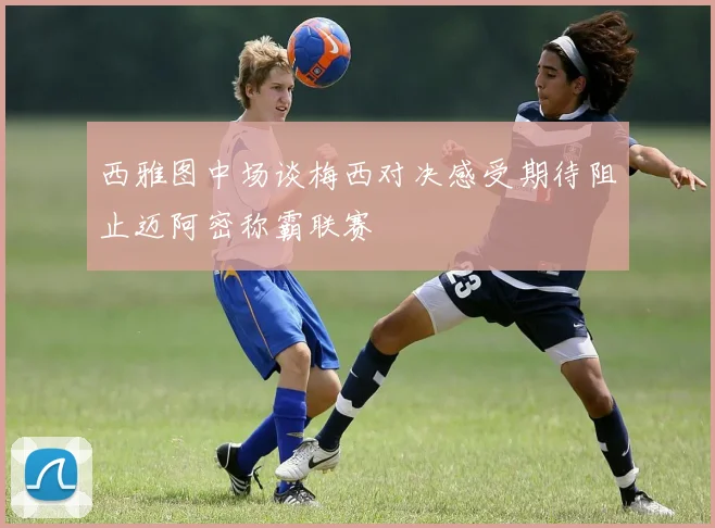 西雅图中场谈梅西对决感受期待阻止迈阿密称霸联赛