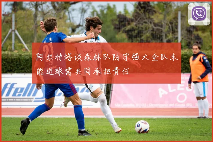 阿尔特塔谈森林队防守强大全队未能进球需共同承担责任