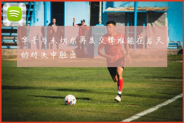 华子与米切尔再度交锋谁能在后天的对决中胜出
