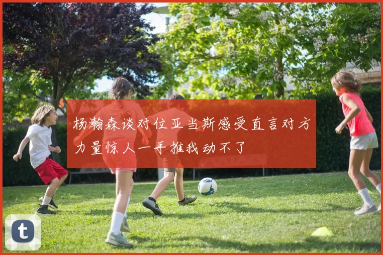 杨瀚森谈对位亚当斯感受直言对方力量惊人一手推我动不了