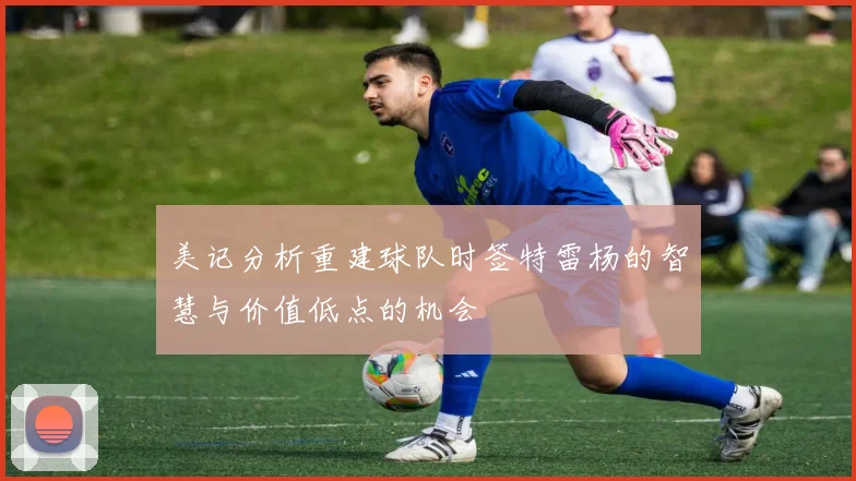 美记分析重建球队时签特雷杨的智慧与价值低点的机会
