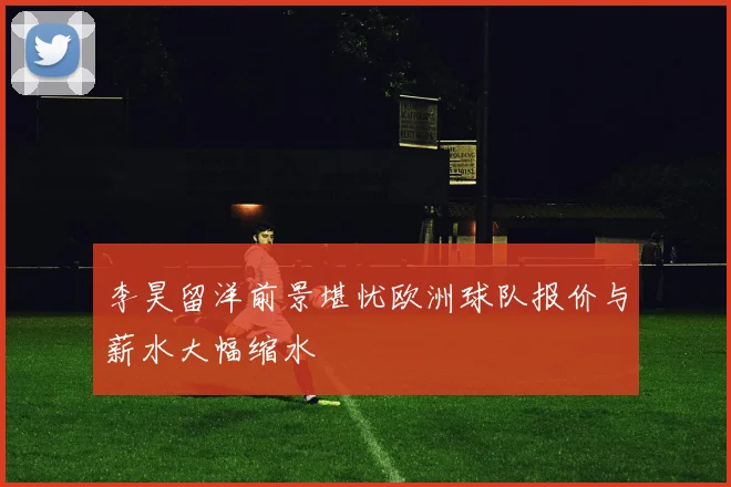 李昊留洋前景堪忧欧洲球队报价与薪水大幅缩水
