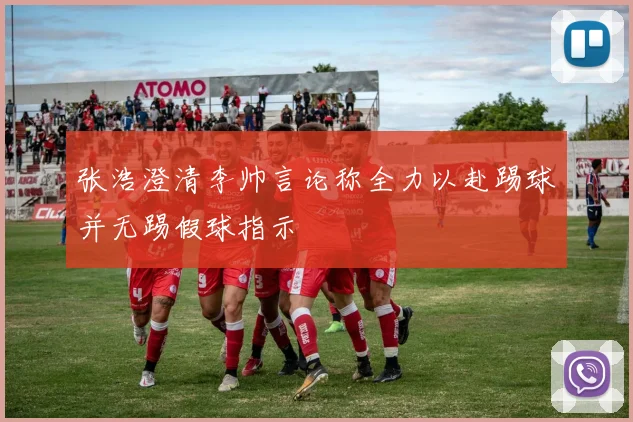 张浩澄清李帅言论称全力以赴踢球并无踢假球指示
