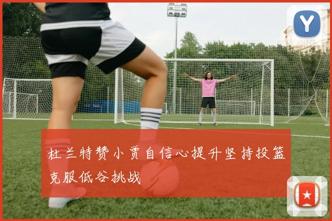 杜兰特赞小贾自信心提升坚持投篮克服低谷挑战