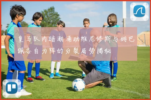皇马队内暗潮涌动维尼修斯与姆巴佩各自为阵的分裂局势揭秘