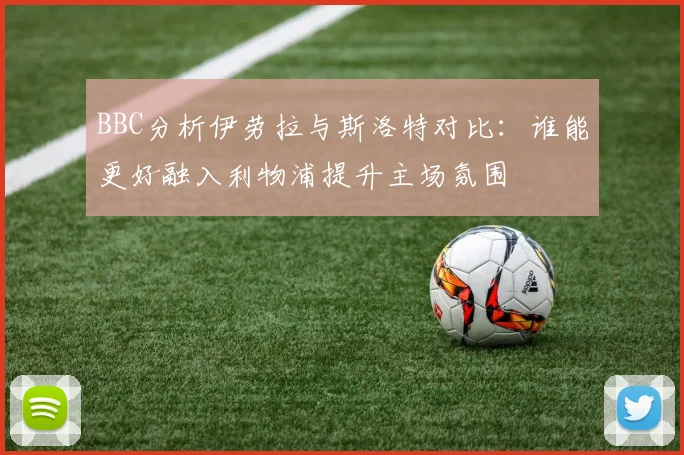 BBC分析伊劳拉与斯洛特对比：谁能更好融入利物浦提升主场氛围