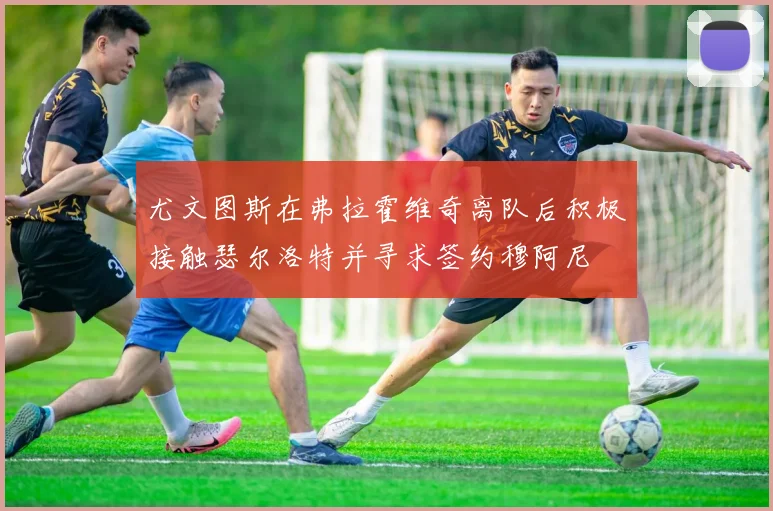 尤文图斯在弗拉霍维奇离队后积极接触瑟尔洛特并寻求签约穆阿尼