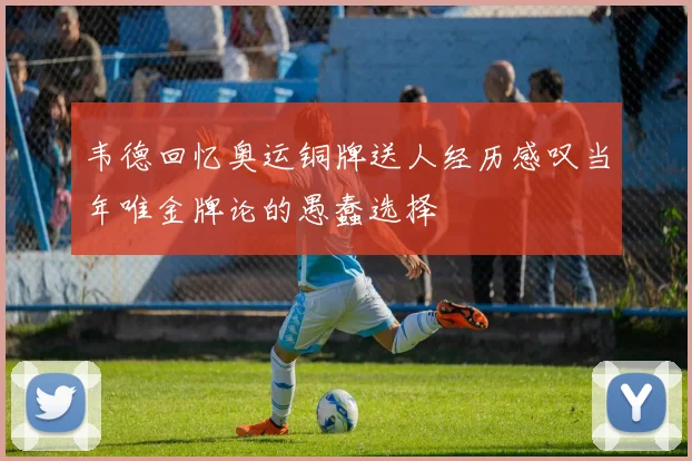 韦德回忆奥运铜牌送人经历感叹当年唯金牌论的愚蠢选择