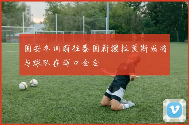 国安冬训前往泰国新援拉莫斯或将与球队在海口会合