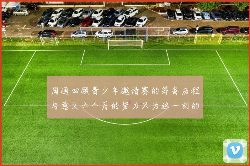 周通回顾青少年邀请赛的筹备历程与意义六个月的努力只为这一刻的精彩
