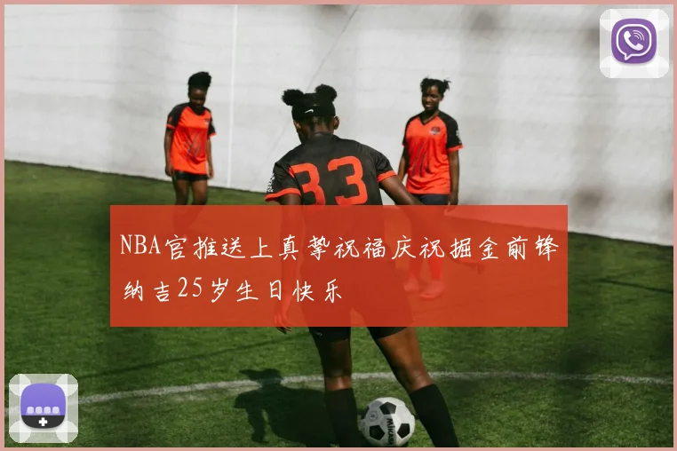 NBA官推送上真挚祝福庆祝掘金前锋纳吉25岁生日快乐