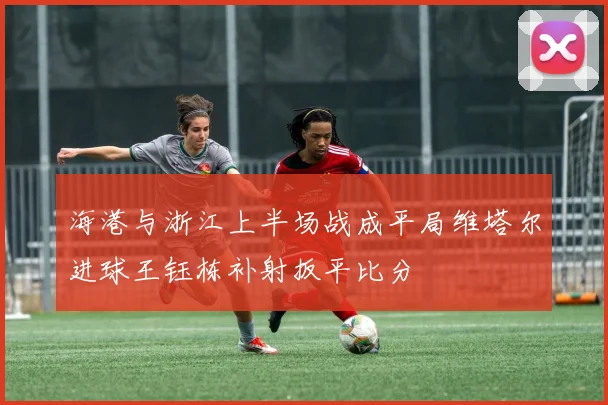海港与浙江上半场战成平局维塔尔进球王钰栋补射扳平比分
