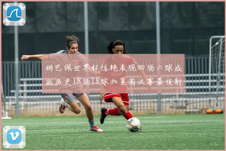姆巴佩世界杯惊艳表现四场六球成就历史18场18球加冕淘汰赛最佳射手