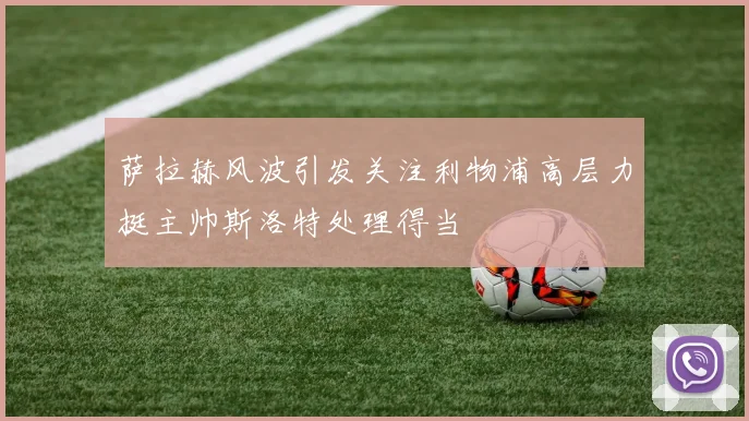萨拉赫风波引发关注利物浦高层力挺主帅斯洛特处理得当