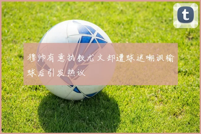 穆帅有意执教尤文却遭球迷嘲讽输球后引发热议