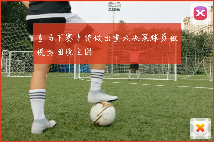 皇马下赛季将做出重大决策球员被视为困境主因