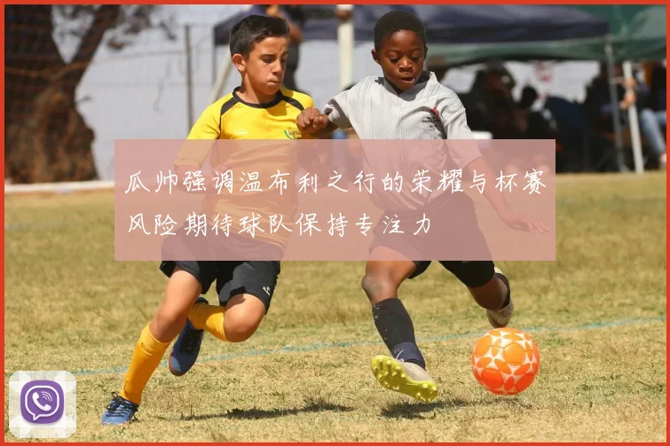 瓜帅强调温布利之行的荣耀与杯赛风险期待球队保持专注力